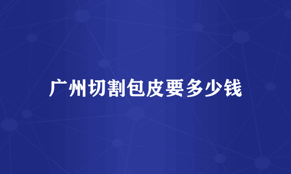 广州切割包皮要多少钱