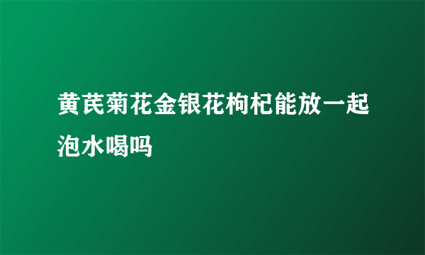 黄芪菊花金银花枸杞能放一起泡水喝吗
