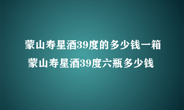 蒙山寿星酒39度的多少钱一箱 蒙山寿星酒39度六瓶多少钱