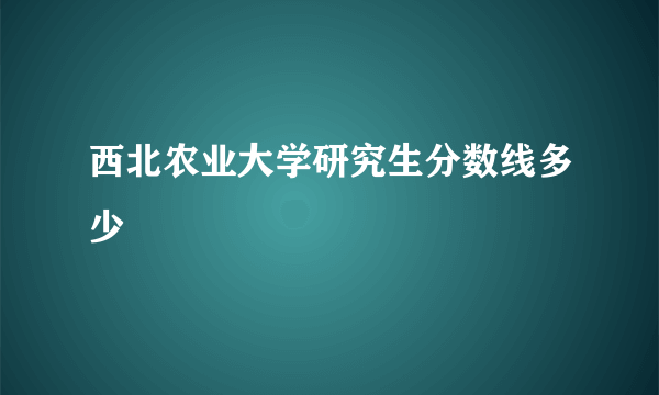 西北农业大学研究生分数线多少