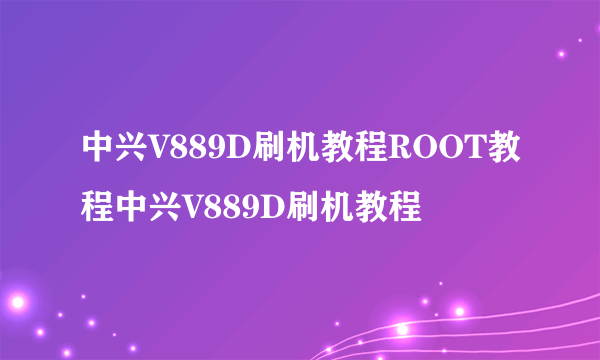 中兴V889D刷机教程ROOT教程中兴V889D刷机教程