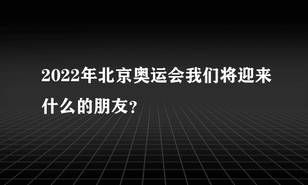 2022年北京奥运会我们将迎来什么的朋友？