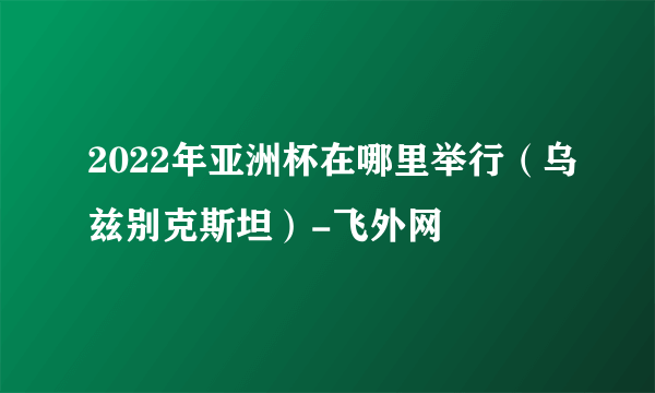 2022年亚洲杯在哪里举行（乌兹别克斯坦）-飞外网