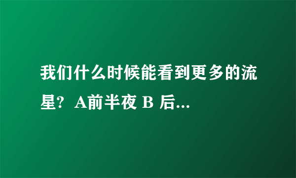我们什么时候能看到更多的流星?  A前半夜 B 后半夜 C黎明 D黄昏