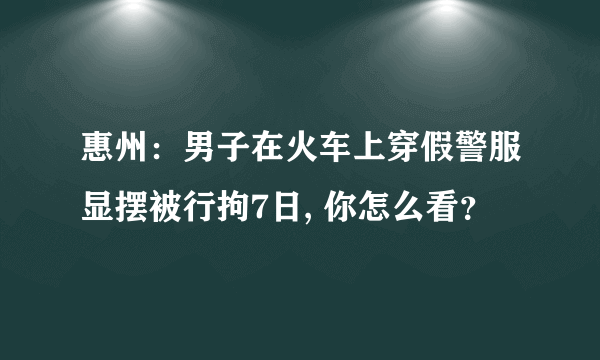 惠州：男子在火车上穿假警服显摆被行拘7日, 你怎么看？