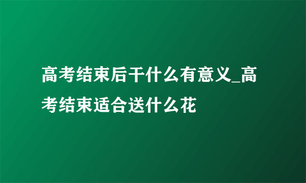 高考结束后干什么有意义_高考结束适合送什么花