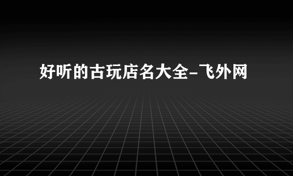 好听的古玩店名大全-飞外网