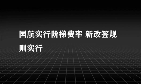 国航实行阶梯费率 新改签规则实行