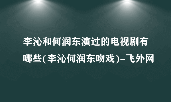李沁和何润东演过的电视剧有哪些(李沁何润东吻戏)-飞外网