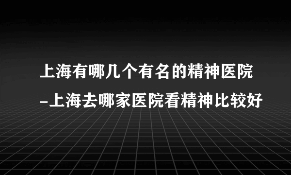 上海有哪几个有名的精神医院-上海去哪家医院看精神比较好