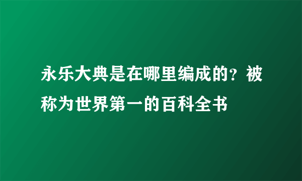 永乐大典是在哪里编成的？被称为世界第一的百科全书 