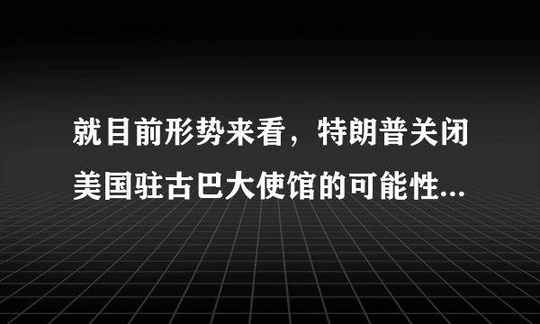 就目前形势来看，特朗普关闭美国驻古巴大使馆的可能性究竟有多大？