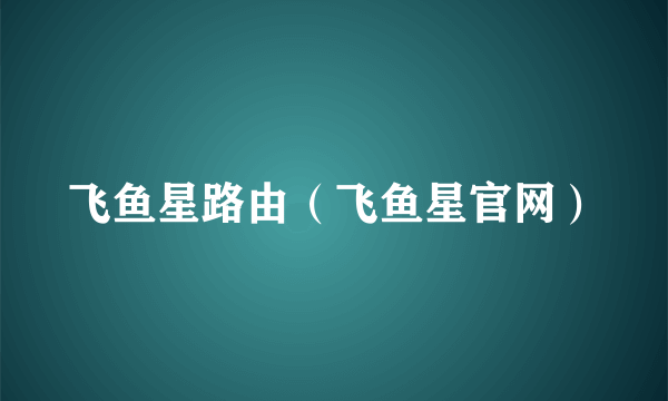 飞鱼星路由（飞鱼星官网）