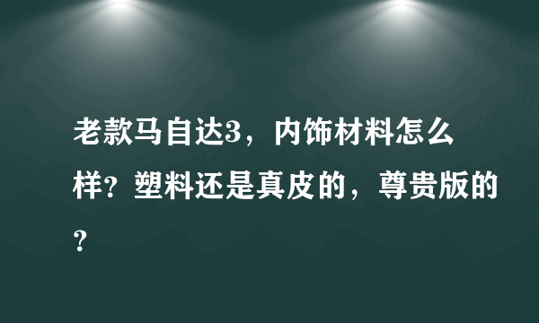 老款马自达3，内饰材料怎么样？塑料还是真皮的，尊贵版的？