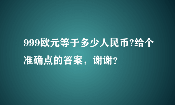 999欧元等于多少人民币?给个准确点的答案，谢谢？