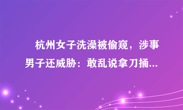 ​杭州女子洗澡被偷窥，涉事男子还威胁：敢乱说拿刀捅死, 你怎么看？