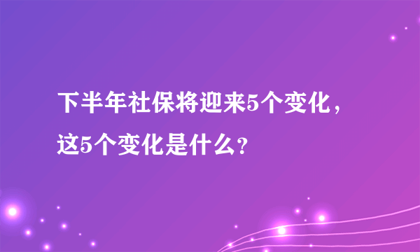 下半年社保将迎来5个变化，这5个变化是什么？