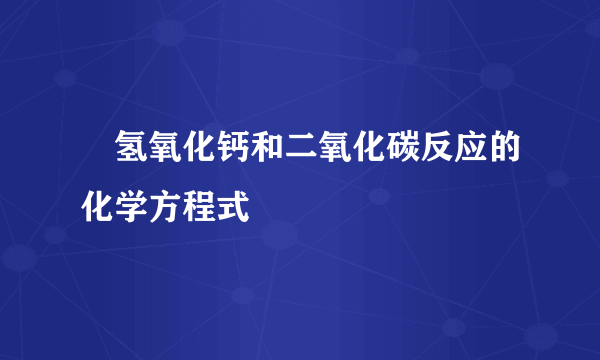 ​氢氧化钙和二氧化碳反应的化学方程式