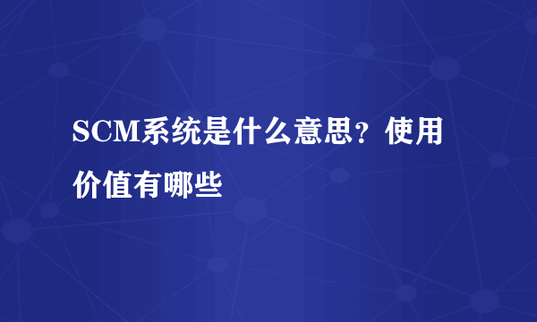 SCM系统是什么意思？使用价值有哪些