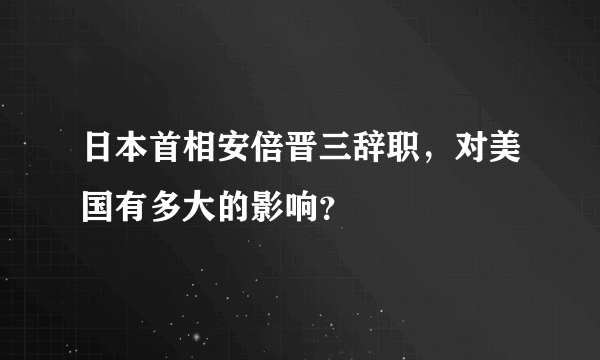 日本首相安倍晋三辞职，对美国有多大的影响？