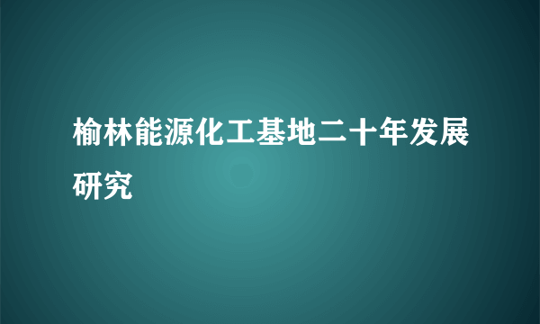 榆林能源化工基地二十年发展研究