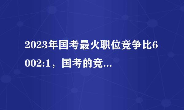 2023年国考最火职位竞争比6002:1，国考的竞争压力有多大？