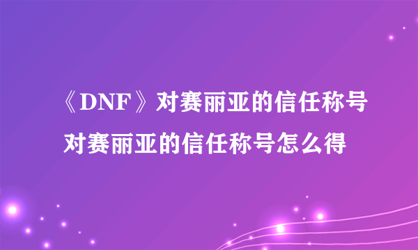 《DNF》对赛丽亚的信任称号 对赛丽亚的信任称号怎么得