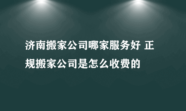 济南搬家公司哪家服务好 正规搬家公司是怎么收费的