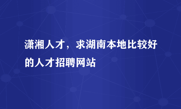 潇湘人才，求湖南本地比较好的人才招聘网站