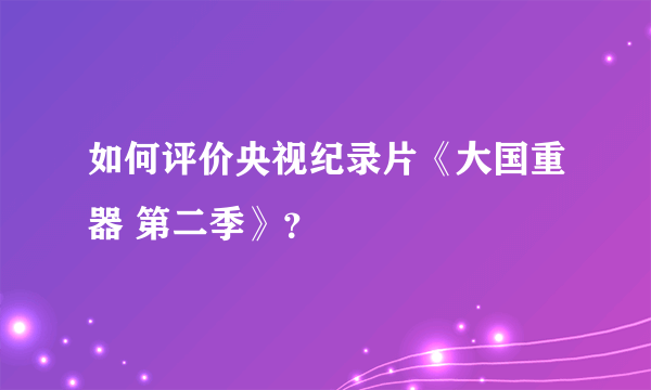 如何评价央视纪录片《大国重器 第二季》？