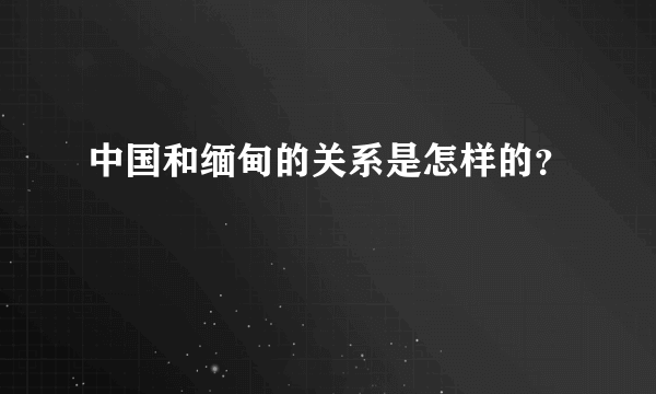 中国和缅甸的关系是怎样的？