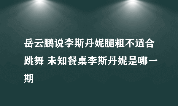 岳云鹏说李斯丹妮腿粗不适合跳舞 未知餐桌李斯丹妮是哪一期
