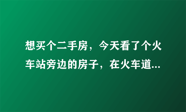 想买个二手房，今天看了个火车站旁边的房子，在火车道旁边，这样的房子好吗？
