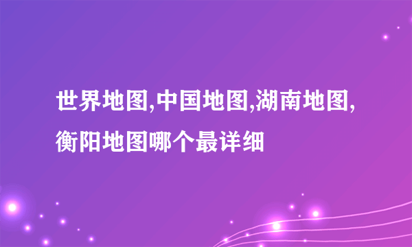 世界地图,中国地图,湖南地图,衡阳地图哪个最详细