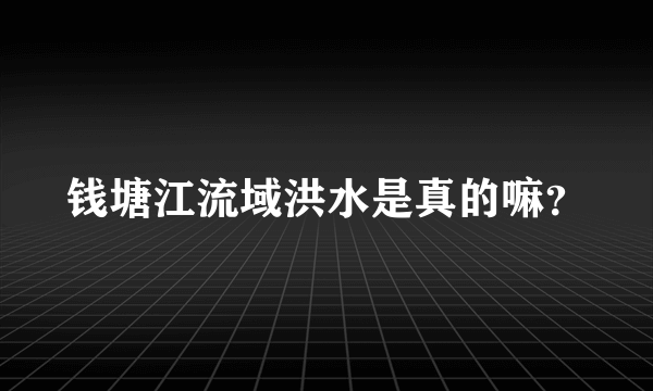 钱塘江流域洪水是真的嘛？