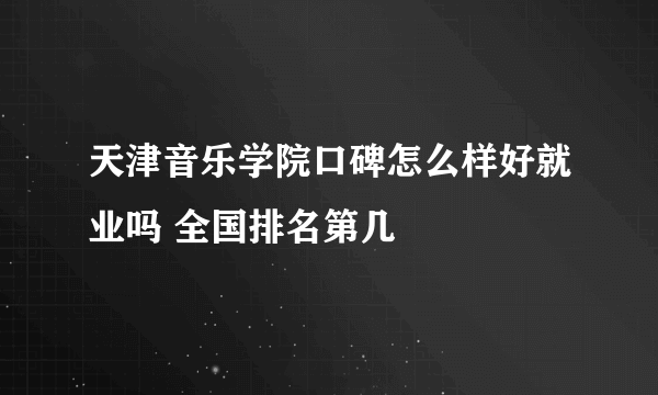 天津音乐学院口碑怎么样好就业吗 全国排名第几