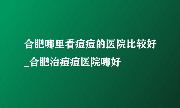 合肥哪里看痘痘的医院比较好_合肥治痘痘医院哪好