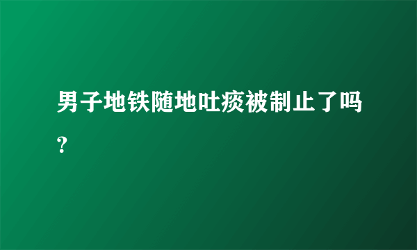 男子地铁随地吐痰被制止了吗？