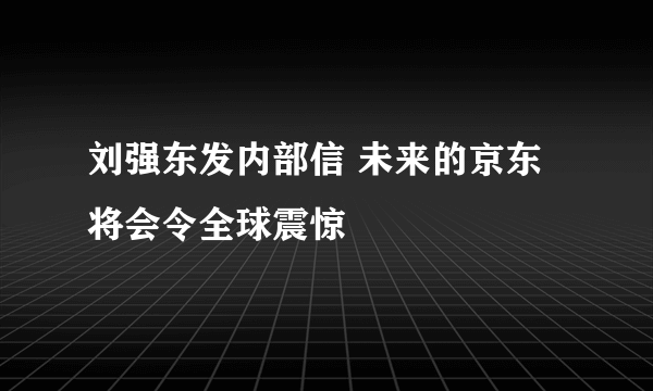 刘强东发内部信 未来的京东将会令全球震惊