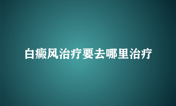 白癜风治疗要去哪里治疗