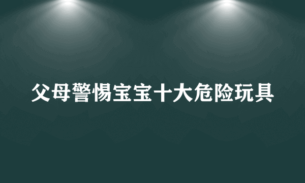 父母警惕宝宝十大危险玩具