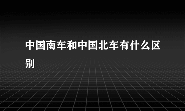 中国南车和中国北车有什么区别