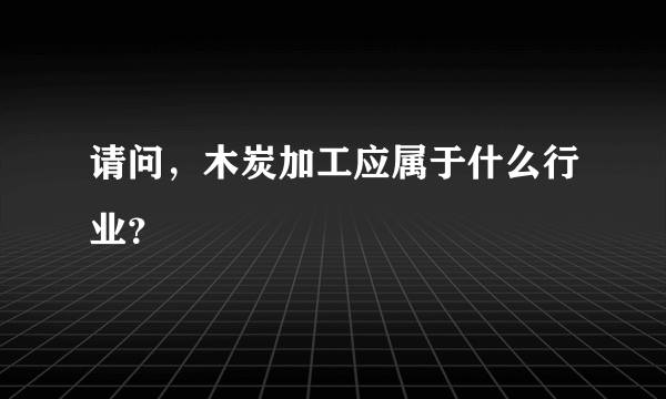 请问，木炭加工应属于什么行业？
