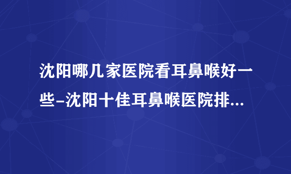 沈阳哪几家医院看耳鼻喉好一些-沈阳十佳耳鼻喉医院排名名单？