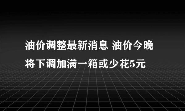 油价调整最新消息 油价今晚将下调加满一箱或少花5元