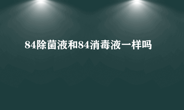 84除菌液和84消毒液一样吗