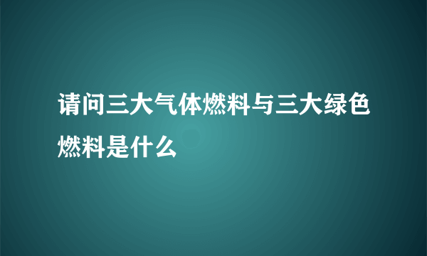 请问三大气体燃料与三大绿色燃料是什么