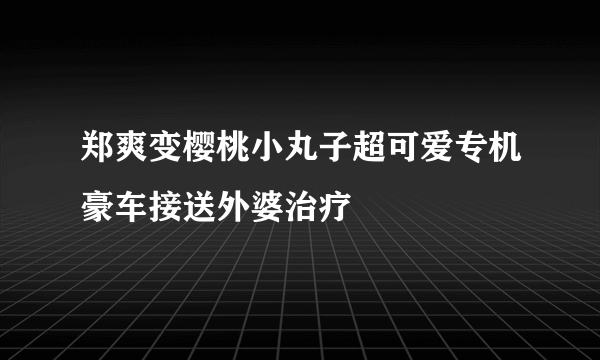 郑爽变樱桃小丸子超可爱专机豪车接送外婆治疗