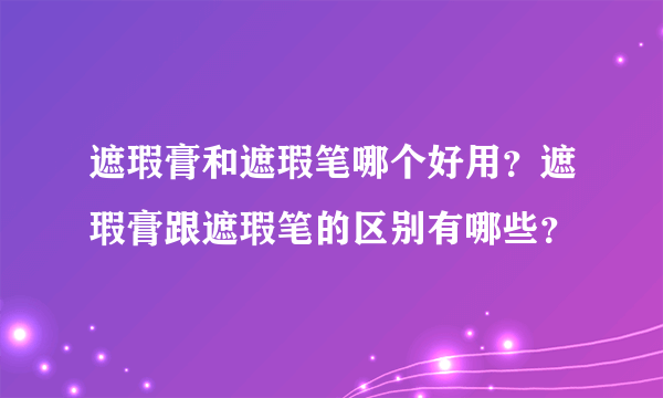遮瑕膏和遮瑕笔哪个好用？遮瑕膏跟遮瑕笔的区别有哪些？