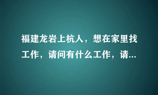 福建龙岩上杭人，想在家里找工作，请问有什么工作，请大家介绍一下。